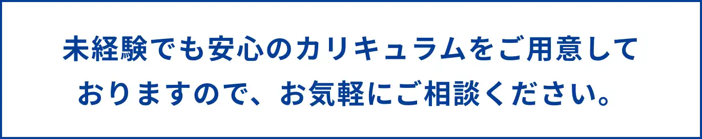 未経験でも安心のカリキュラムをご用意しておりますので、お気軽にご相談ください。